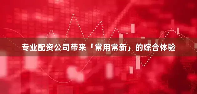 专业配资公司带来「常用常新」的综合体验