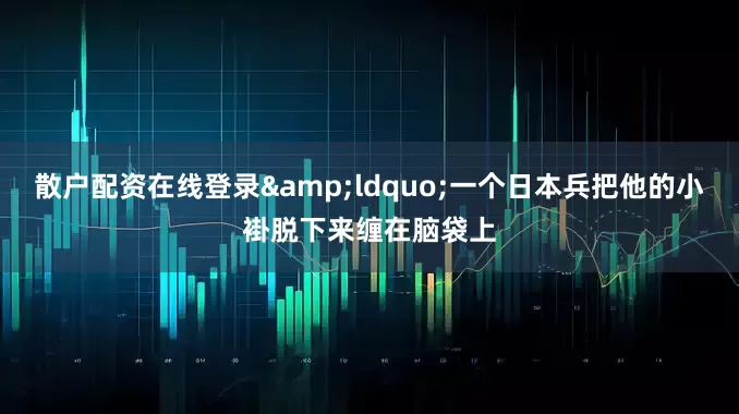 散户配资在线登录&ldquo;一个日本兵把他的小褂脱下来缠在脑袋上