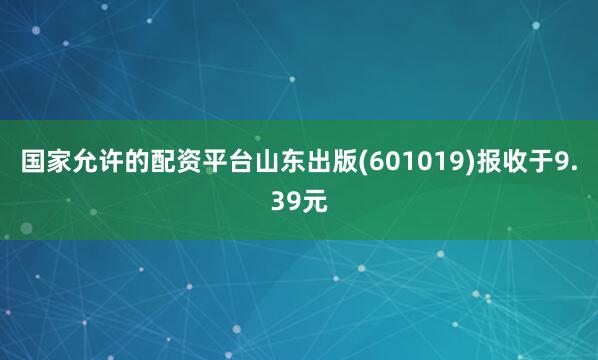 国家允许的配资平台山东出版(601019)报收于9.39元