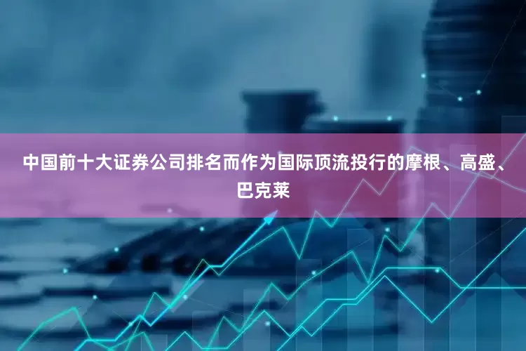 中国前十大证券公司排名而作为国际顶流投行的摩根、高盛、巴克莱