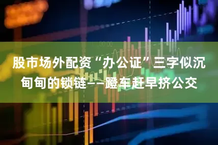 股市场外配资“办公证”三字似沉甸甸的锁链——蹬车赶早挤公交