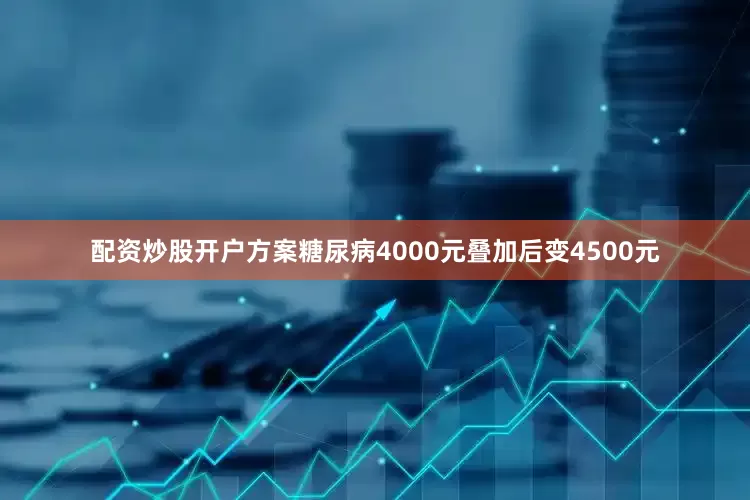 配资炒股开户方案糖尿病4000元叠加后变4500元