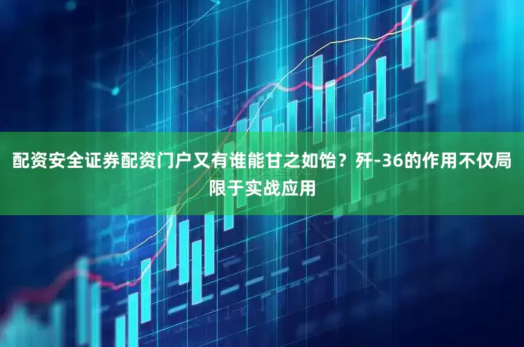 配资安全证券配资门户又有谁能甘之如饴？歼-36的作用不仅局限于实战应用