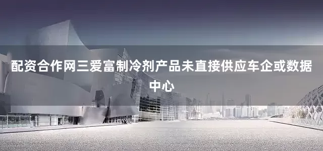 配资合作网三爱富制冷剂产品未直接供应车企或数据中心