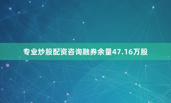 专业炒股配资咨询融券余量47.16万股